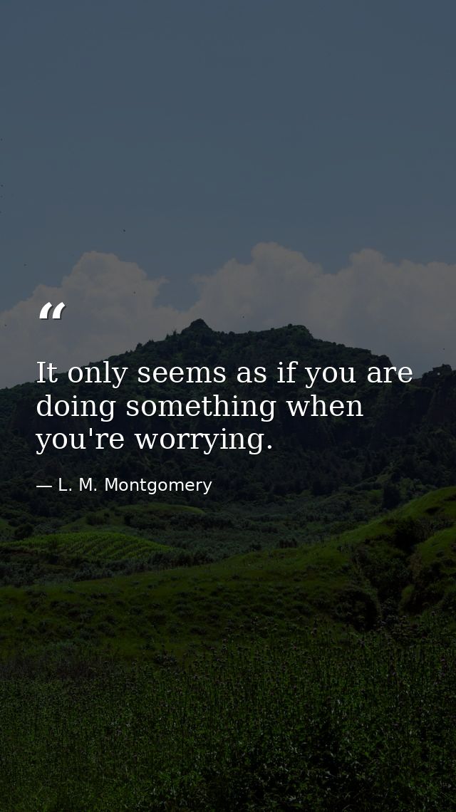 It only seems as if you are doing something when you're worrying. — L. M. Montgomery