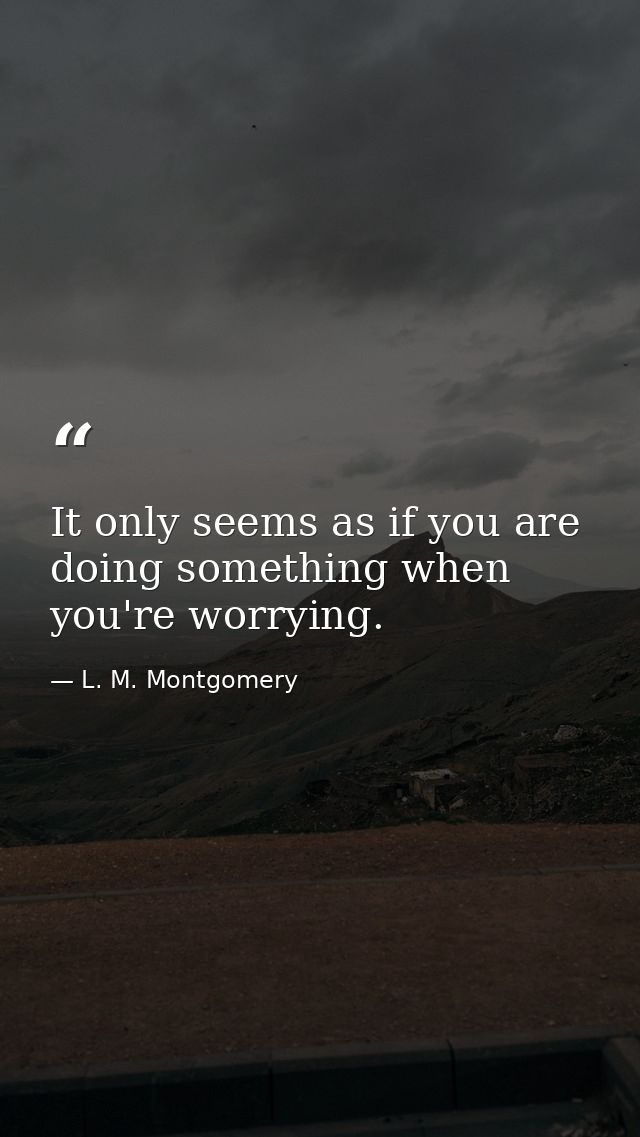 It only seems as if you are doing something when you're worrying. — L. M. Montgomery