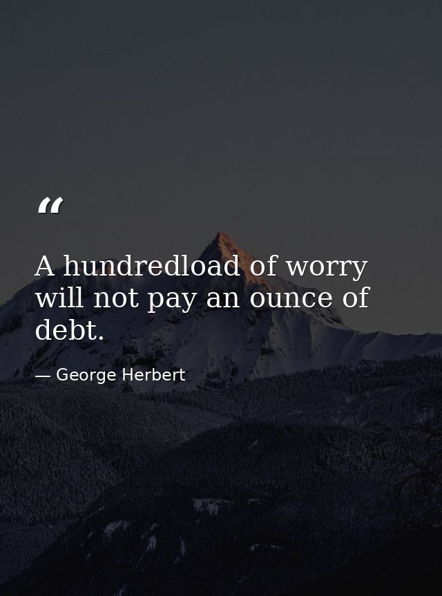 A hundredload of worry will not pay an ounce of debt. — George Herbert