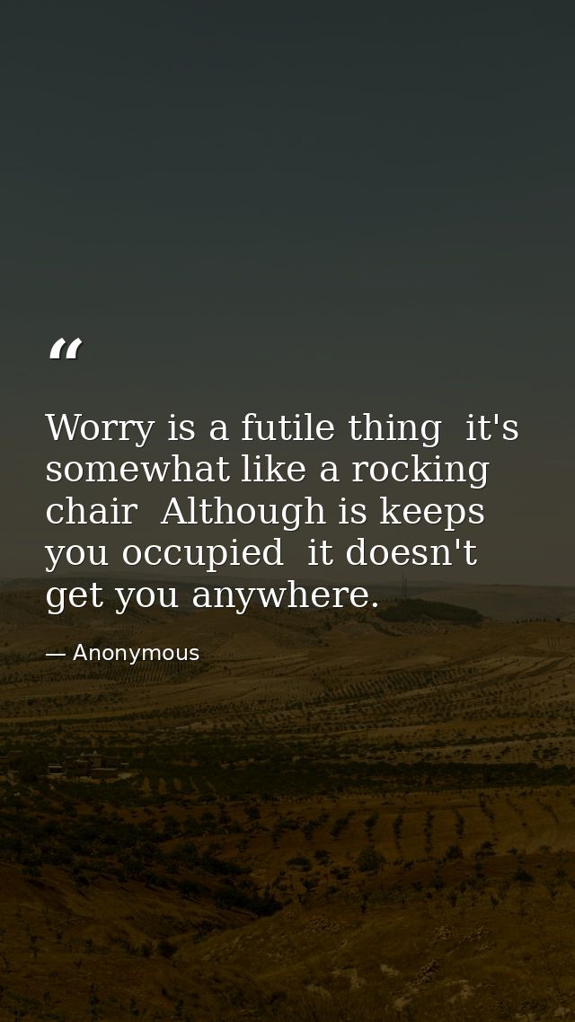 Worry is a futile thing  it's somewhat like a rocking chair  Although is keeps you occupied  it doesn't get you anywhere — Anonymous