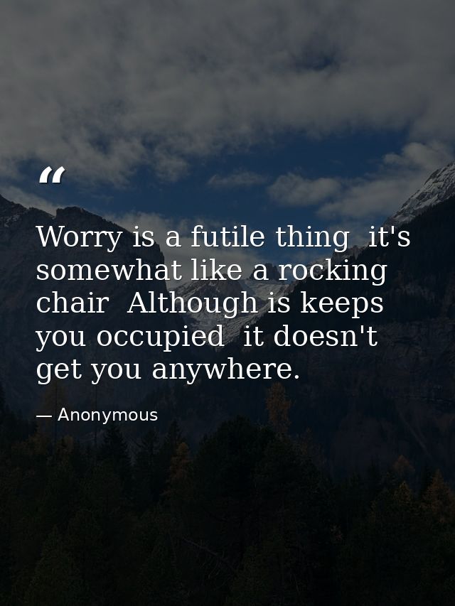 Worry is a futile thing  it's somewhat like a rocking chair  Although is keeps you occupied  it doesn't get you anywhere — Anonymous
