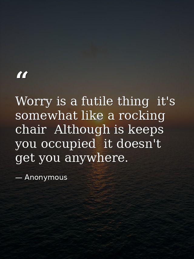 Worry is a futile thing  it's somewhat like a rocking chair  Although is keeps you occupied  it doesn't get you anywhere — Anonymous