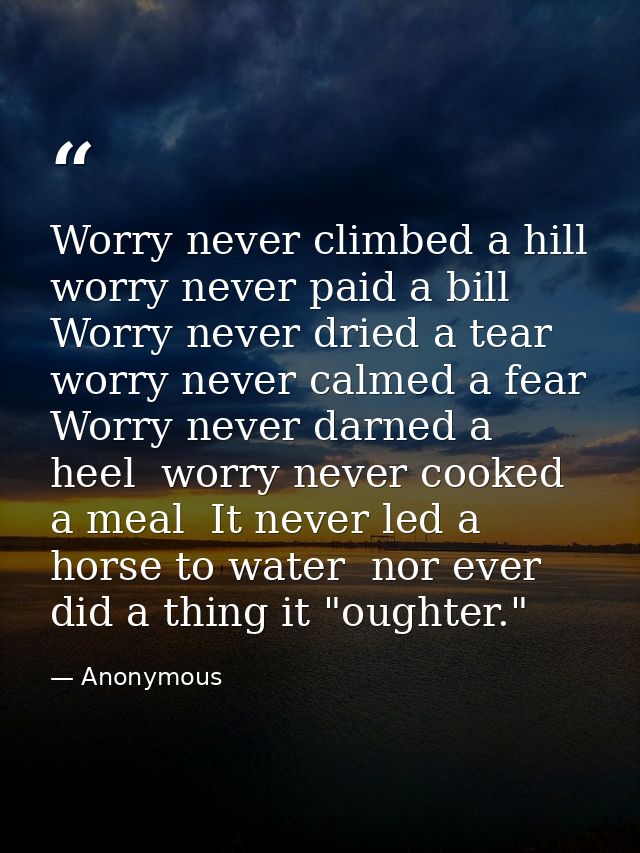 Worry never climbed a hill  worry never paid a bill  Worry never dried a tear  worry never calmed a fear  Worry never da — Anonymous