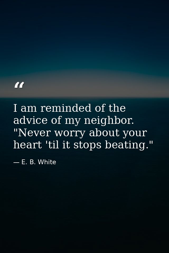I am reminded of the advice of my neighbor. "Never worry about your heart 'til it stops beating." — E. B. White