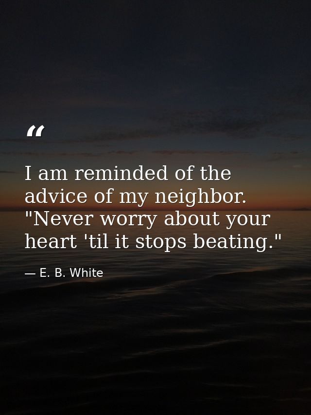 I am reminded of the advice of my neighbor. "Never worry about your heart 'til it stops beating." — E. B. White