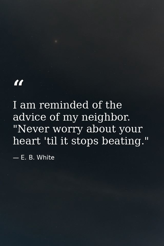 I am reminded of the advice of my neighbor. "Never worry about your heart 'til it stops beating." — E. B. White