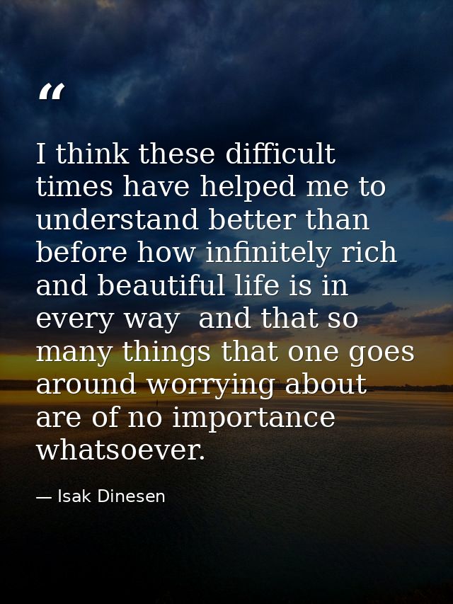 I think these difficult times have helped me to understand better than before how infinitely rich and beautiful life is  — Isak Dinesen