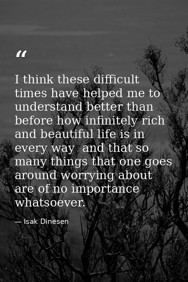 I think these difficult times have helped me to understand better than before how infinitely rich and beautiful life is  — Isak Dinesen