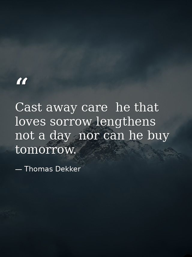 Cast away care  he that loves sorrow lengthens not a day  nor can he buy tomorrow. — Thomas Dekker