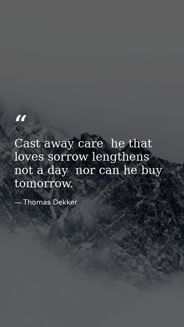 Cast away care  he that loves sorrow lengthens not a day  nor can he buy tomorrow. — Thomas Dekker