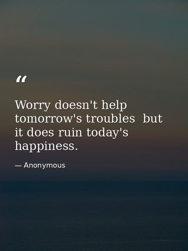 Worry doesn't help tomorrow's troubles  but it does ruin today's happiness. — Anonymous
