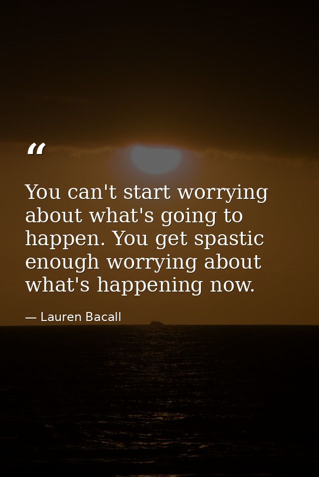 You can't start worrying about what's going to happen. You get spastic enough worrying about what's happening now. — Lauren Bacall
