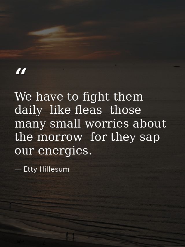 We have to fight them daily  like fleas  those many small worries about the morrow  for they sap our energies. — Etty Hillesum