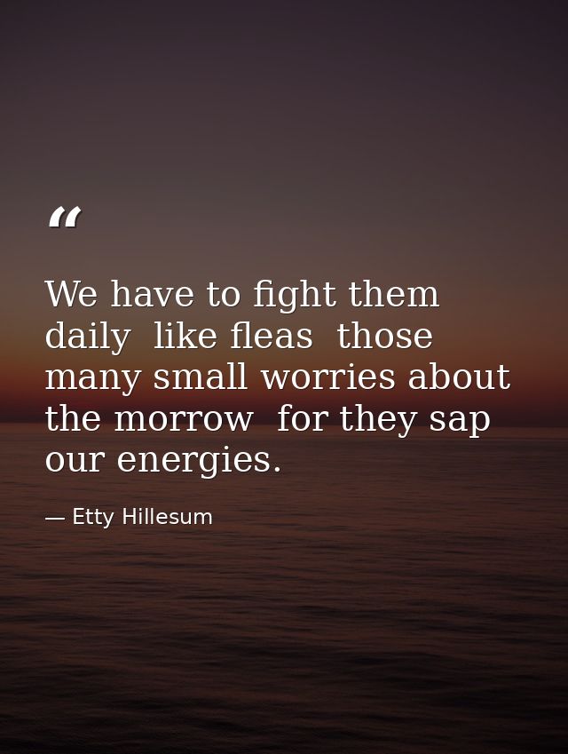 We have to fight them daily  like fleas  those many small worries about the morrow  for they sap our energies. — Etty Hillesum