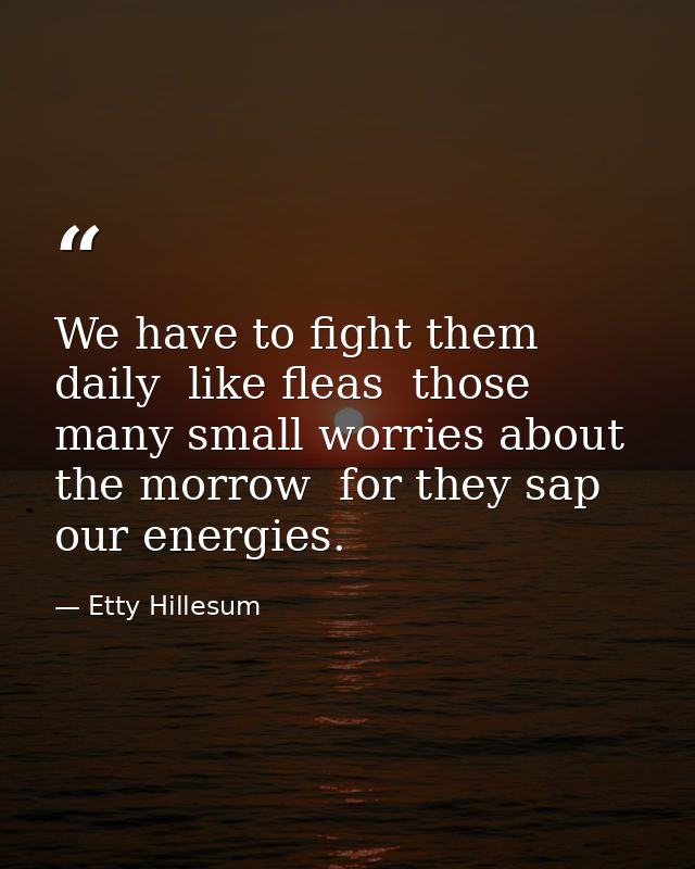 We have to fight them daily  like fleas  those many small worries about the morrow  for they sap our energies. — Etty Hillesum