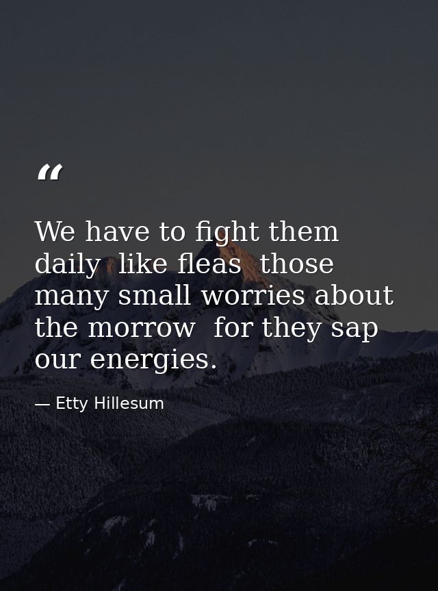 We have to fight them daily  like fleas  those many small worries about the morrow  for they sap our energies. — Etty Hillesum