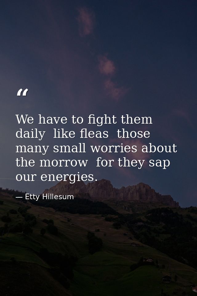 We have to fight them daily  like fleas  those many small worries about the morrow  for they sap our energies. — Etty Hillesum