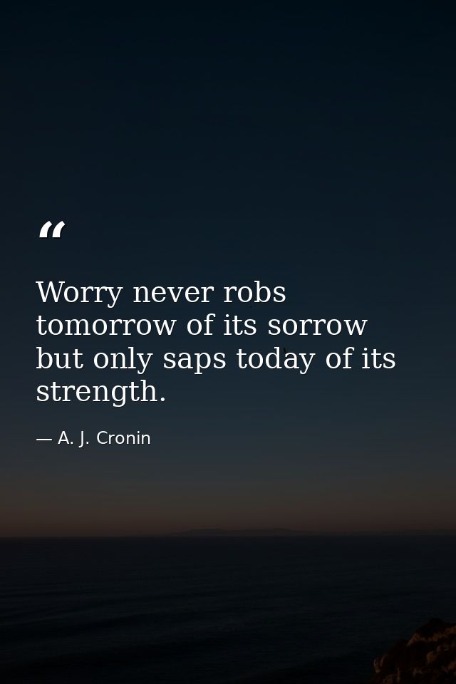 Worry never robs tomorrow of its sorrow  but only saps today of its strength. — A. J. Cronin