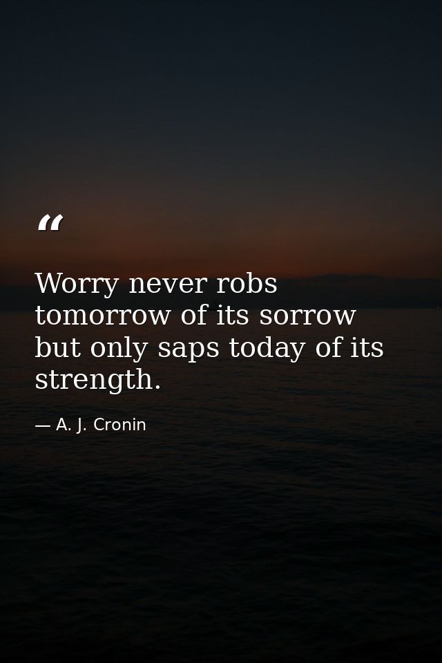 Worry never robs tomorrow of its sorrow  but only saps today of its strength. — A. J. Cronin