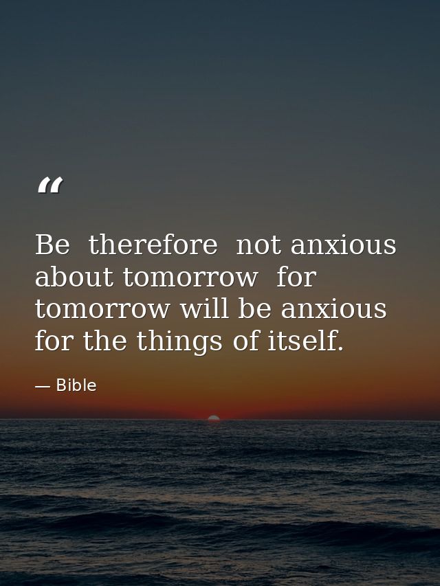 Be  therefore  not anxious about tomorrow  for tomorrow will be anxious for the things of itself. — Bible