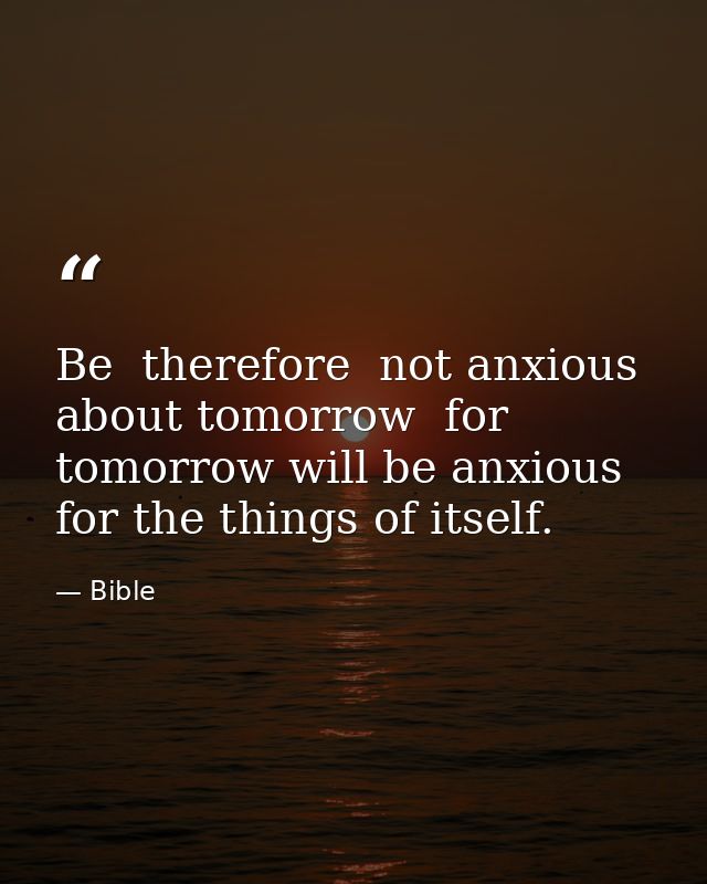 Be  therefore  not anxious about tomorrow  for tomorrow will be anxious for the things of itself. — Bible
