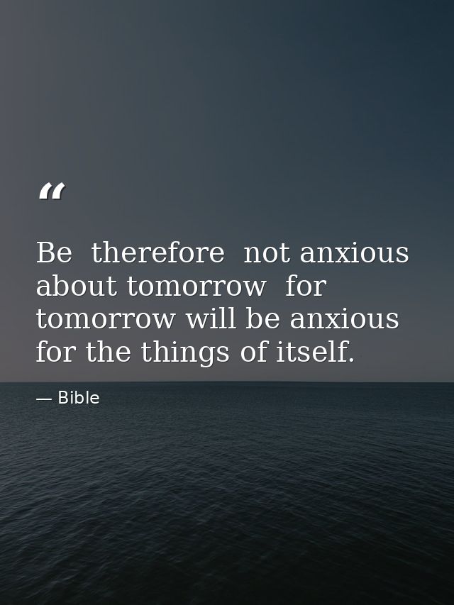 Be  therefore  not anxious about tomorrow  for tomorrow will be anxious for the things of itself. — Bible