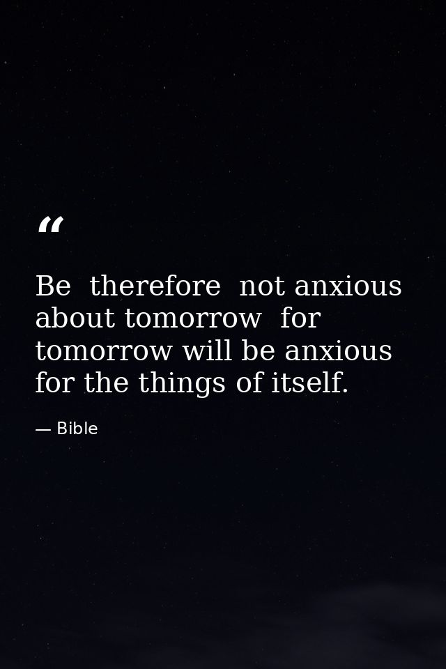 Be  therefore  not anxious about tomorrow  for tomorrow will be anxious for the things of itself. — Bible