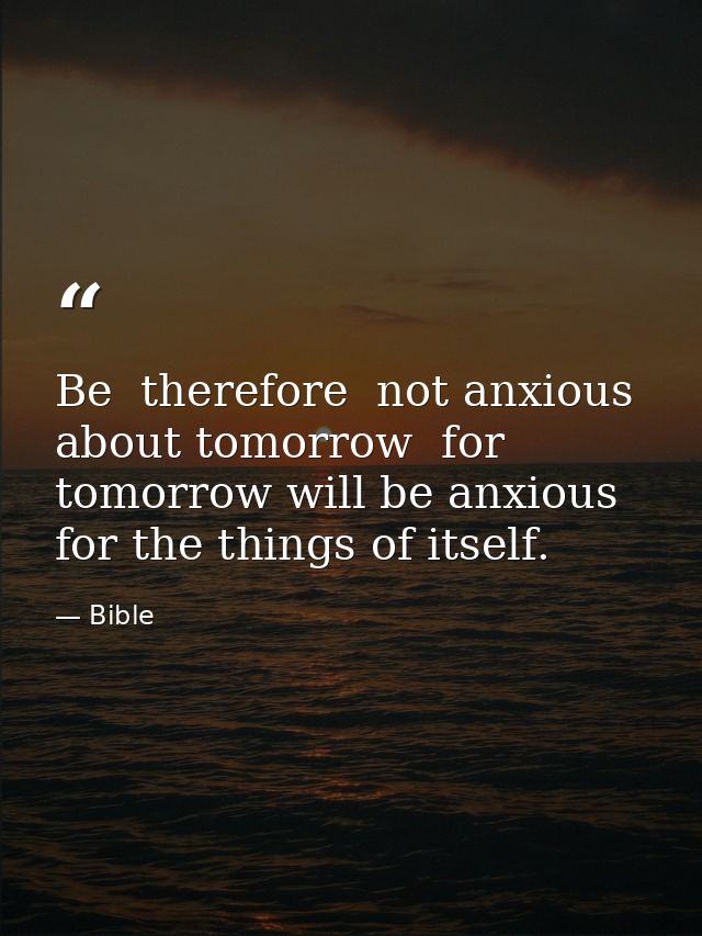Be  therefore  not anxious about tomorrow  for tomorrow will be anxious for the things of itself. — Bible
