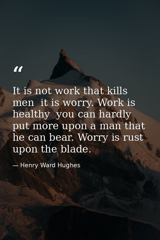It is not work that kills men  it is worry. Work is healthy  you can hardly put more upon a man that he can bear. Worry  — Henry Ward Hughes