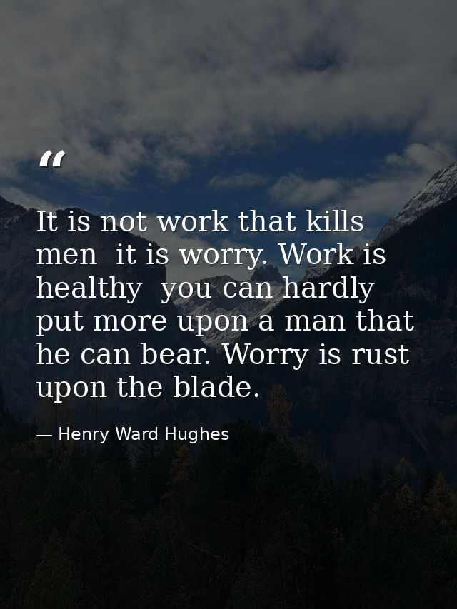 It is not work that kills men  it is worry. Work is healthy  you can hardly put more upon a man that he can bear. Worry  — Henry Ward Hughes