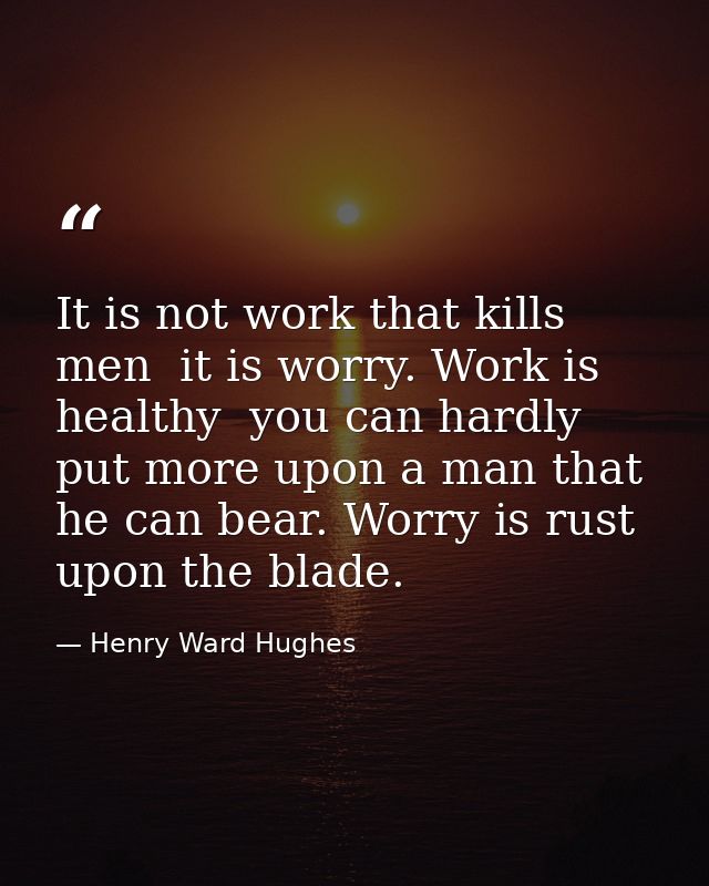 It is not work that kills men  it is worry. Work is healthy  you can hardly put more upon a man that he can bear. Worry  — Henry Ward Hughes