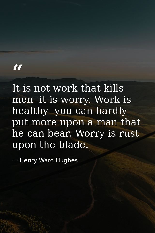 It is not work that kills men  it is worry. Work is healthy  you can hardly put more upon a man that he can bear. Worry  — Henry Ward Hughes