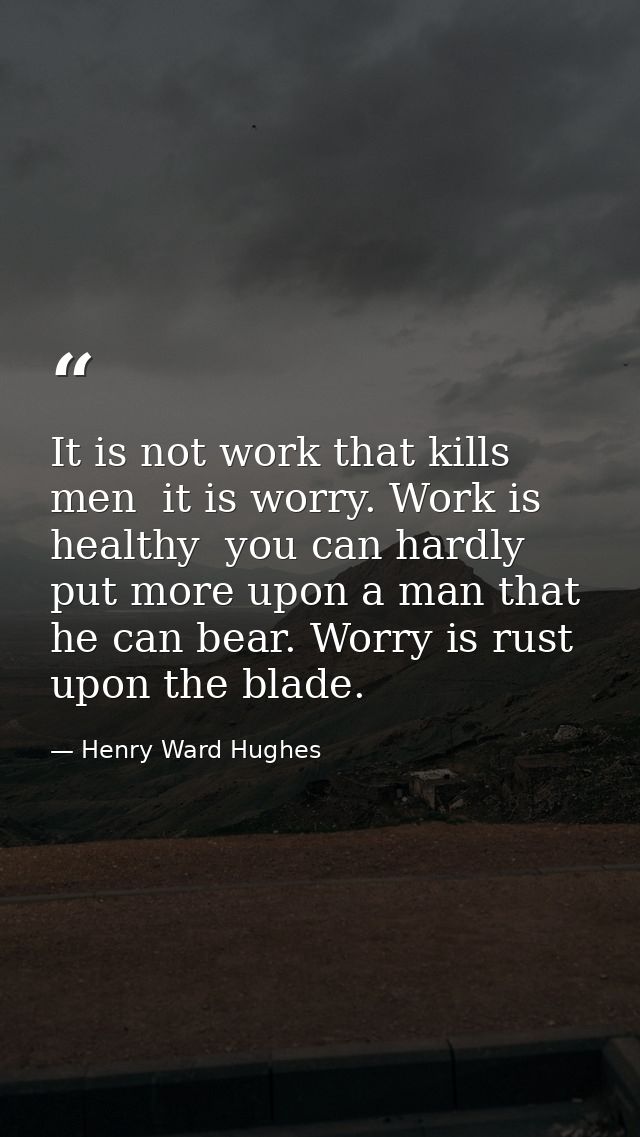 It is not work that kills men  it is worry. Work is healthy  you can hardly put more upon a man that he can bear. Worry  — Henry Ward Hughes