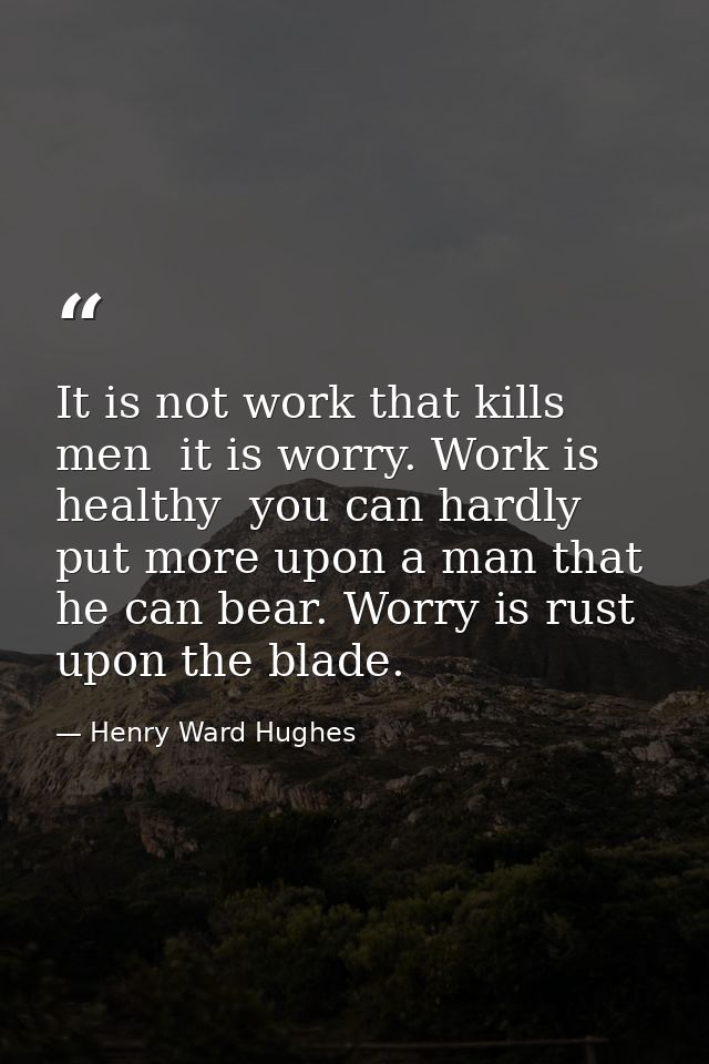 It is not work that kills men  it is worry. Work is healthy  you can hardly put more upon a man that he can bear. Worry  — Henry Ward Hughes