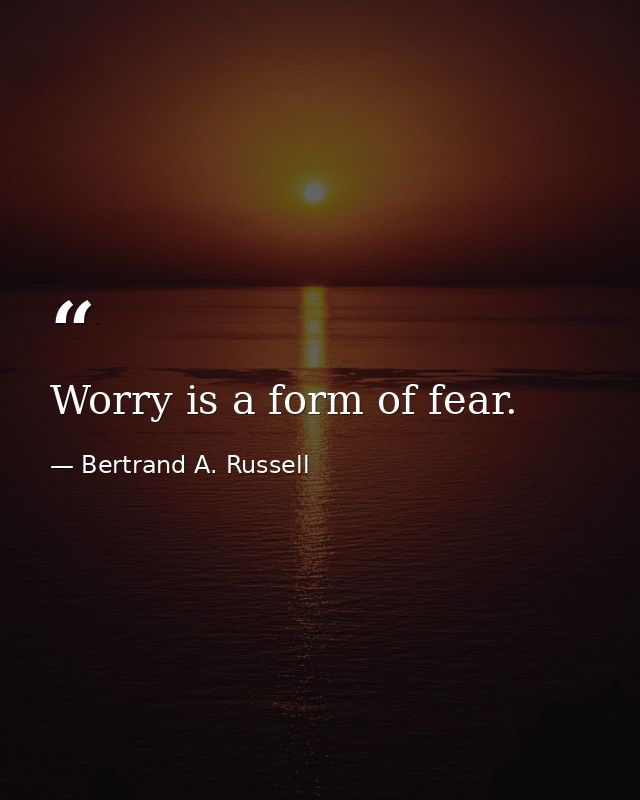Worry is a form of fear. — Bertrand A. Russell