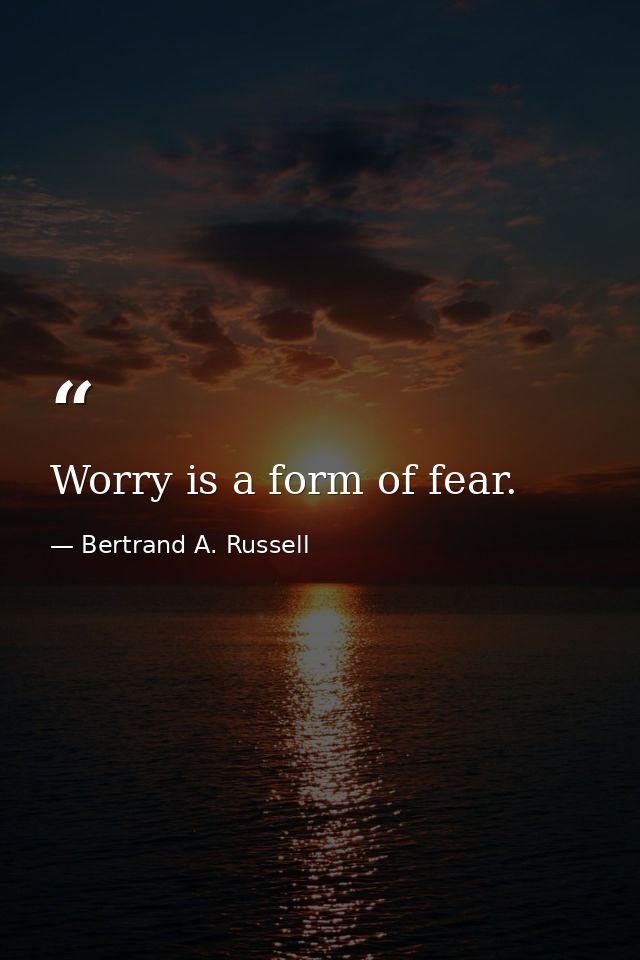 Worry is a form of fear. — Bertrand A. Russell