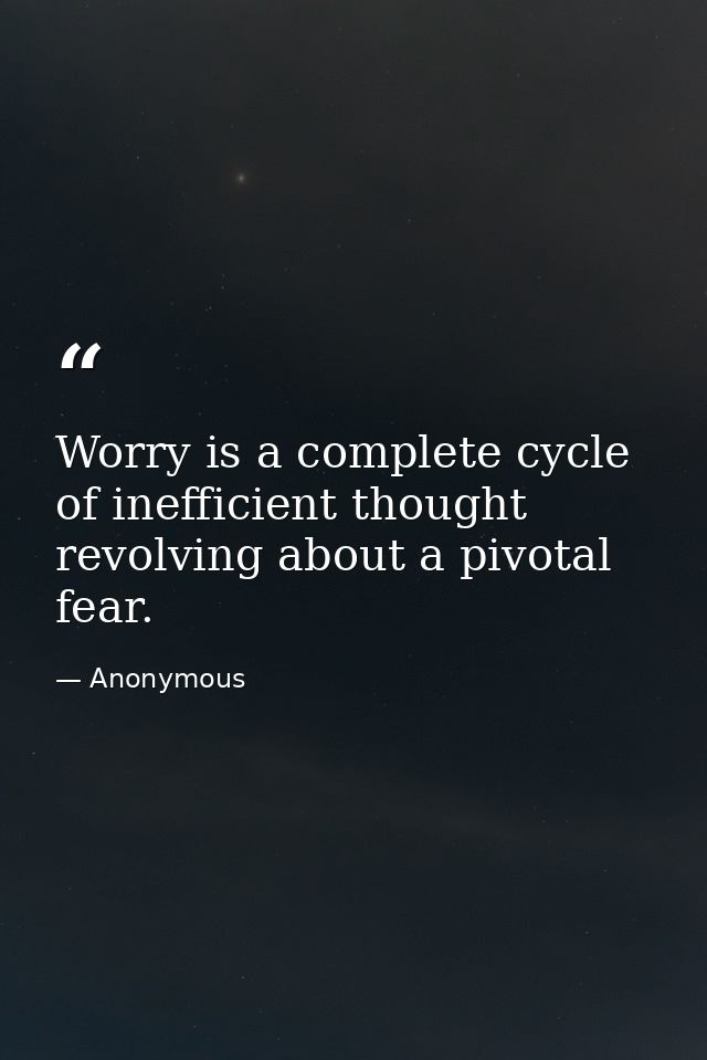 Worry is a complete cycle of inefficient thought revolving about a pivotal fear. — Anonymous