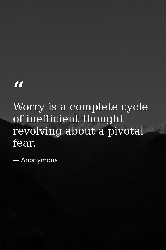 Worry is a complete cycle of inefficient thought revolving about a pivotal fear. — Anonymous
