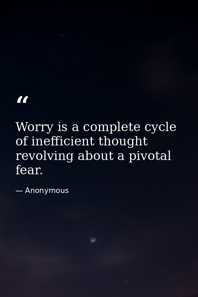 Worry is a complete cycle of inefficient thought revolving about a pivotal fear. — Anonymous