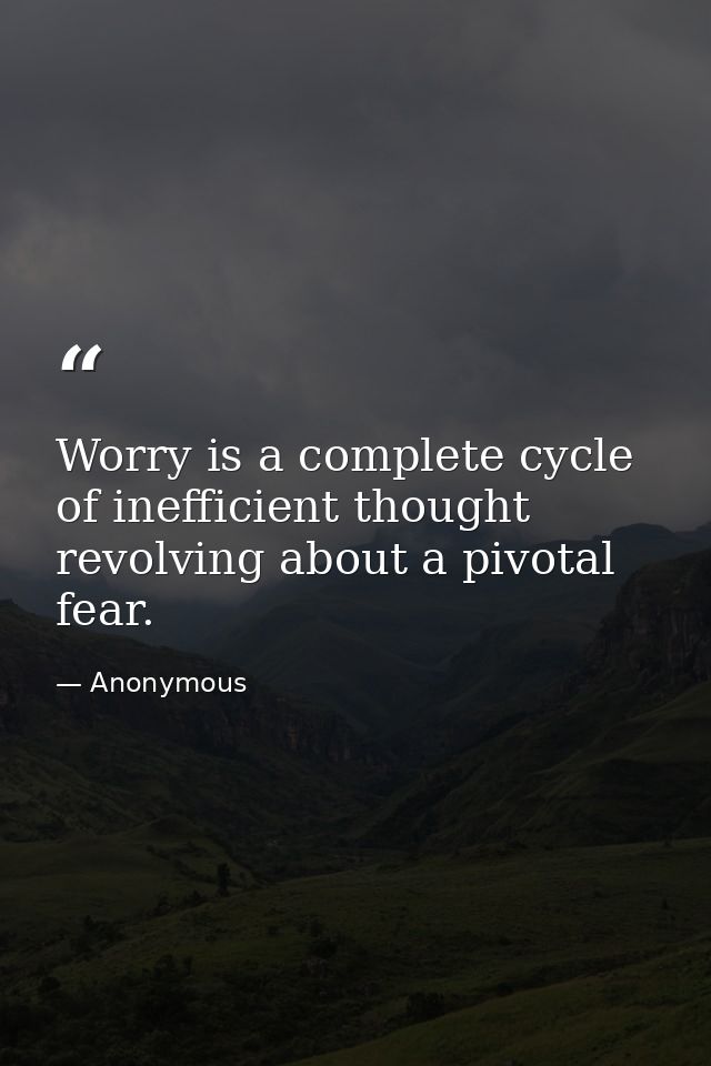 Worry is a complete cycle of inefficient thought revolving about a pivotal fear. — Anonymous