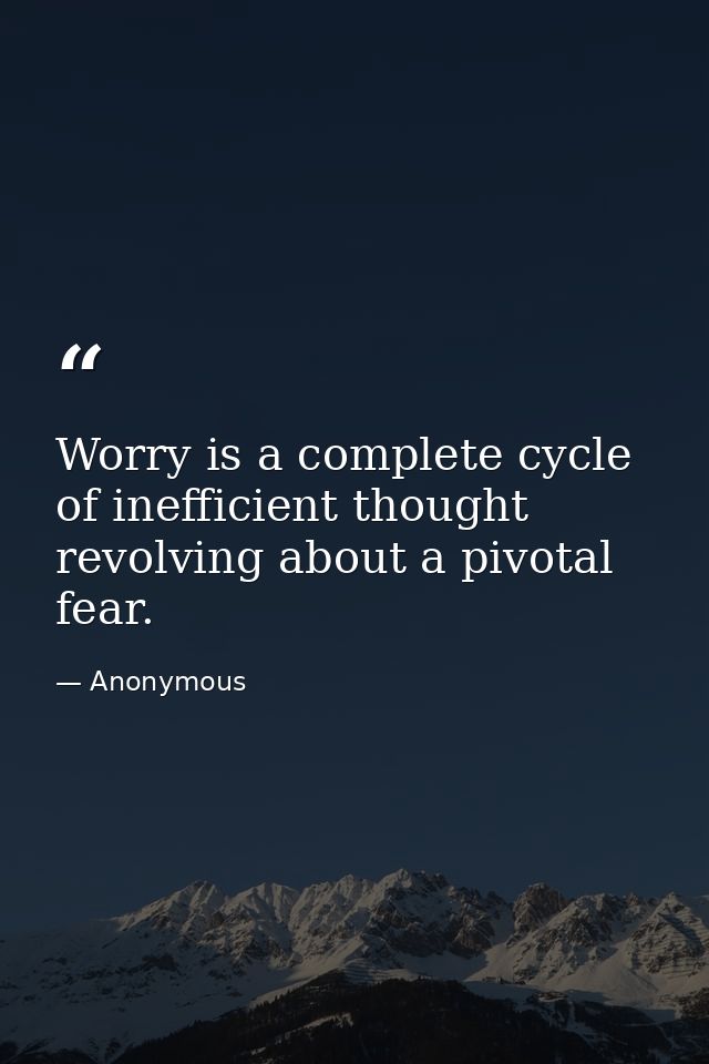 Worry is a complete cycle of inefficient thought revolving about a pivotal fear. — Anonymous