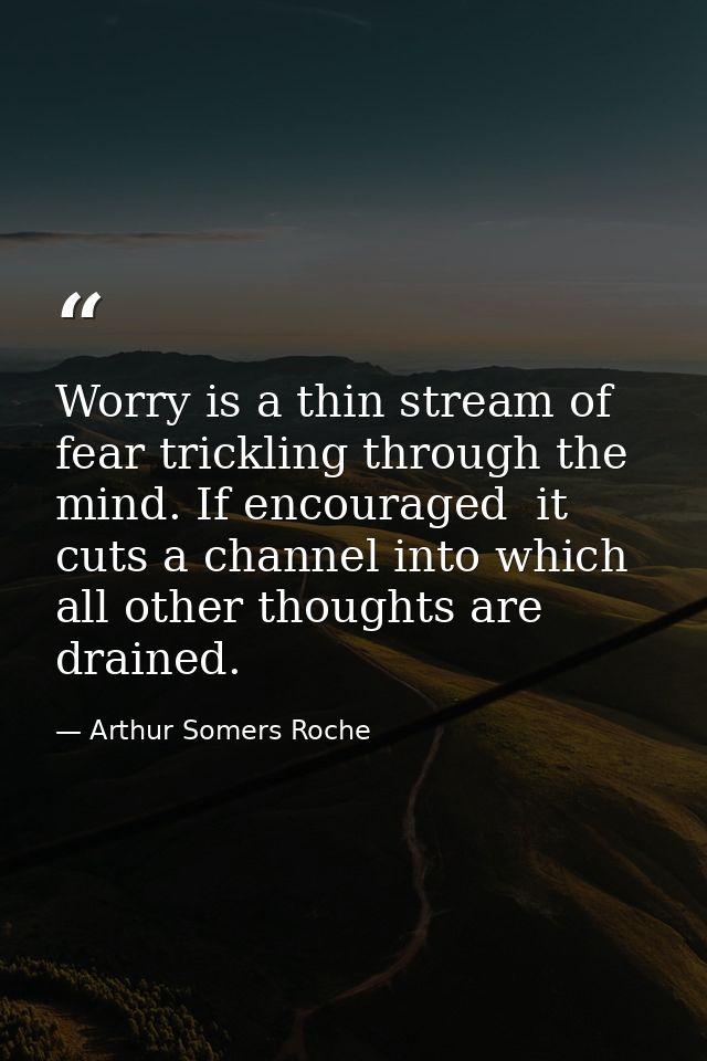 Worry is a thin stream of fear trickling through the mind. If encouraged  it cuts a channel into which all other thought — Arthur Somers Roche
