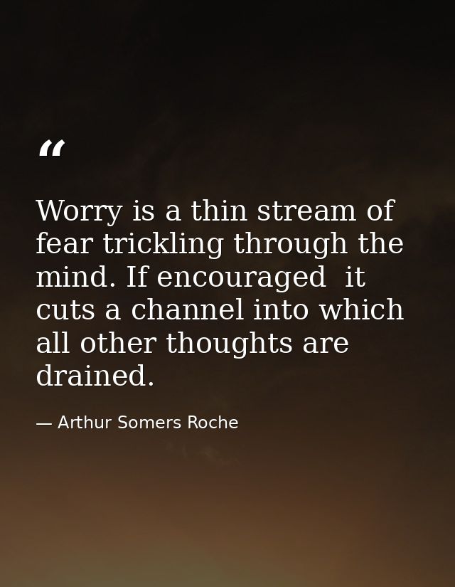 Worry is a thin stream of fear trickling through the mind. If encouraged  it cuts a channel into which all other thought — Arthur Somers Roche