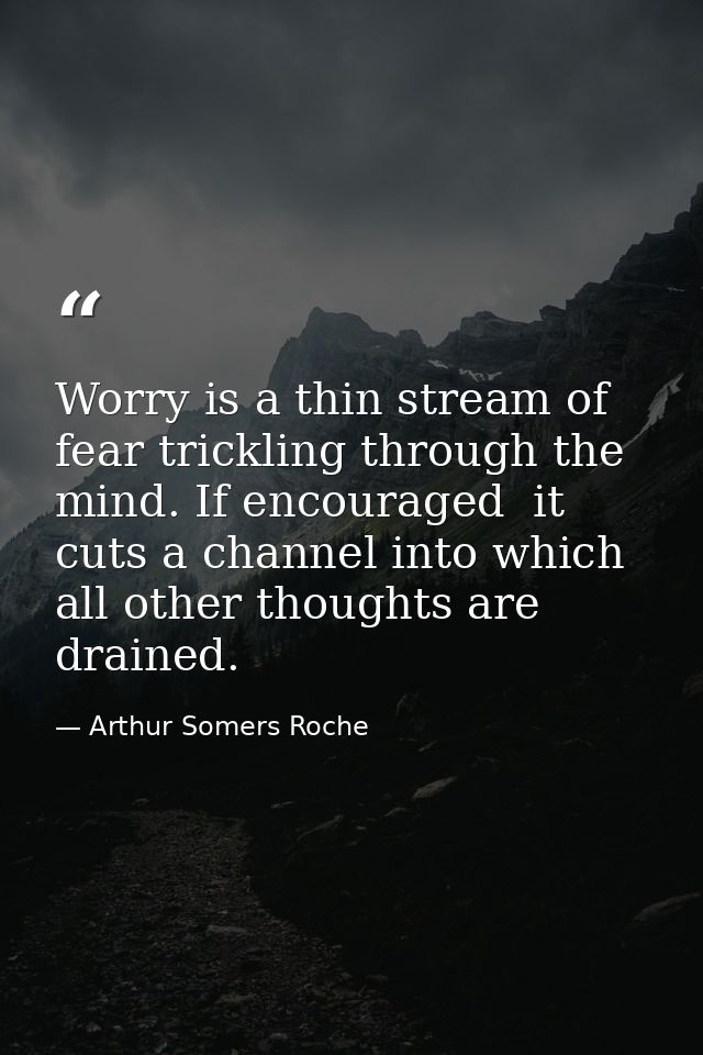 Worry is a thin stream of fear trickling through the mind. If encouraged  it cuts a channel into which all other thought — Arthur Somers Roche