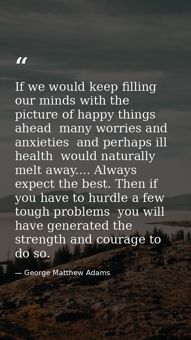 If we would keep filling our minds with the picture of happy things ahead  many worries and anxieties  and perhaps ill h — George Matthew Adams