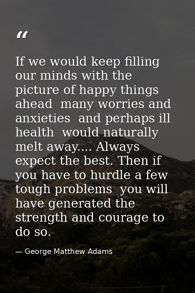 If we would keep filling our minds with the picture of happy things ahead  many worries and anxieties  and perhaps ill h — George Matthew Adams