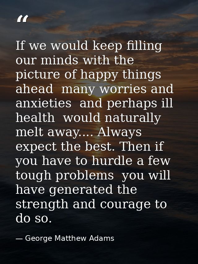 If we would keep filling our minds with the picture of happy things ahead  many worries and anxieties  and perhaps ill h — George Matthew Adams