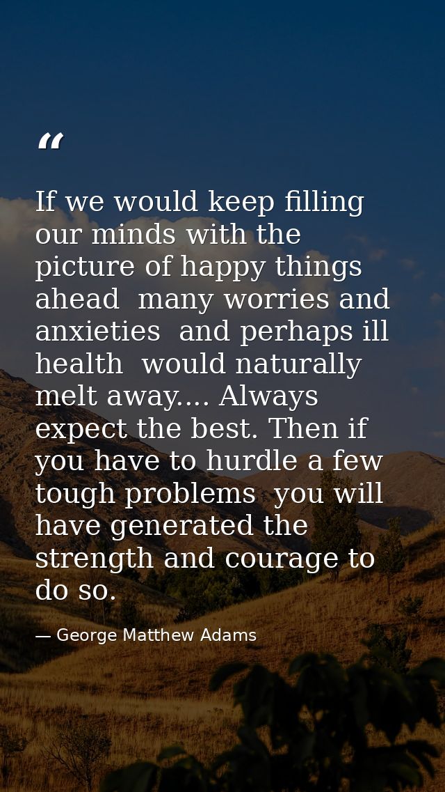 If we would keep filling our minds with the picture of happy things ahead  many worries and anxieties  and perhaps ill h — George Matthew Adams