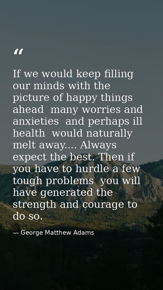 If we would keep filling our minds with the picture of happy things ahead  many worries and anxieties  and perhaps ill h — George Matthew Adams