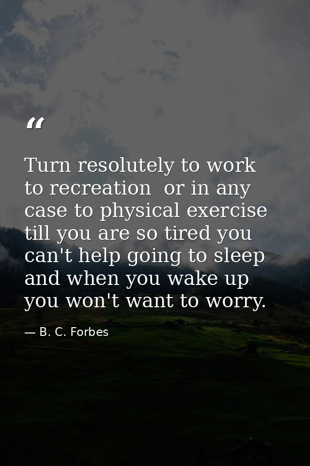 Turn resolutely to work  to recreation  or in any case to physical exercise till you are so tired you can't help going t — B. C. Forbes